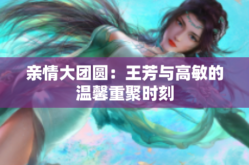 亲情大团圆：王芳与高敏的温馨重聚时刻