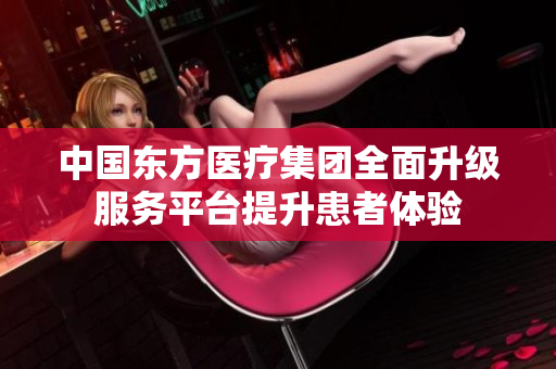 中国东方医疗集团全面升级服务平台提升患者体验