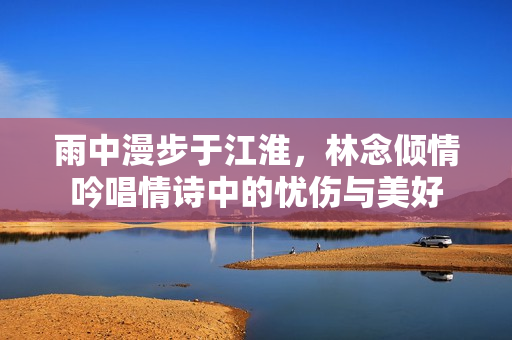 雨中漫步于江淮，林念倾情吟唱情诗中的忧伤与美好