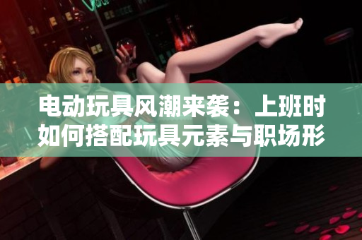 电动玩具风潮来袭：上班时如何搭配玩具元素与职场形象