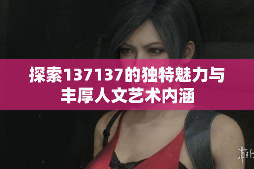 探索137137的独特魅力与丰厚人文艺术内涵