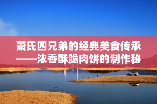 萧氏四兄弟的经典美食传承——浓香酥脆肉饼的制作秘笈
