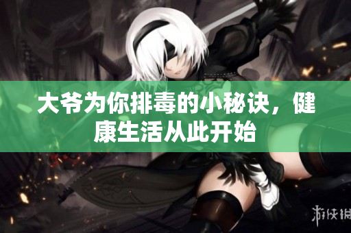 大爷为你排毒的小秘诀，健康生活从此开始