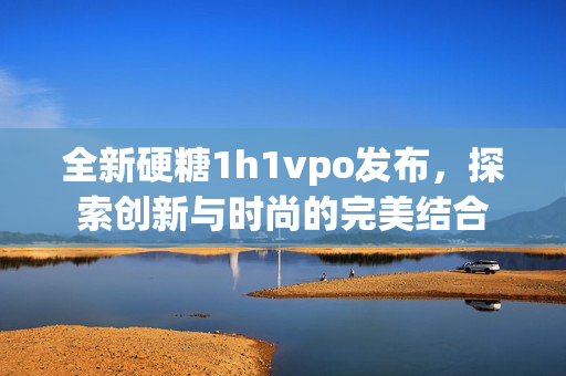 全新硬糖1h1vpo发布，探索创新与时尚的完美结合