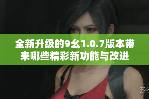 全新升级的9幺1.0.7版本带来哪些精彩新功能与改进