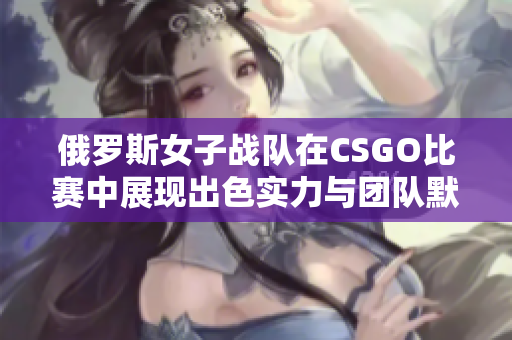 俄罗斯女子战队在CSGO比赛中展现出色实力与团队默契
