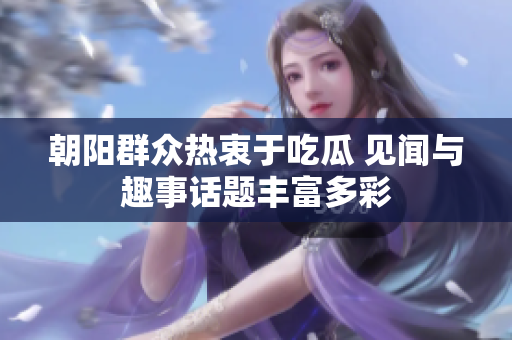 朝阳群众热衷于吃瓜 见闻与趣事话题丰富多彩