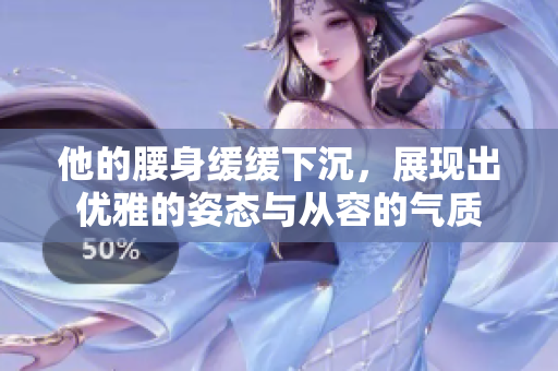 他的腰身缓缓下沉，展现出优雅的姿态与从容的气质