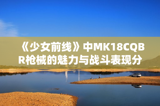 《少女前线》中MK18CQBR枪械的魅力与战斗表现分析
