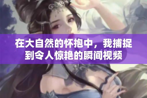 在大自然的怀抱中，我捕捉到令人惊艳的瞬间视频