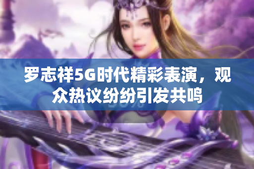 罗志祥5G时代精彩表演，观众热议纷纷引发共鸣