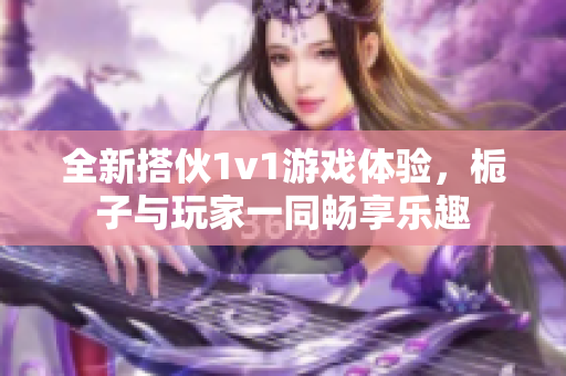 全新搭伙1v1游戏体验，栀子与玩家一同畅享乐趣