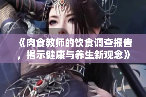 《肉食教师的饮食调查报告，揭示健康与养生新观念》