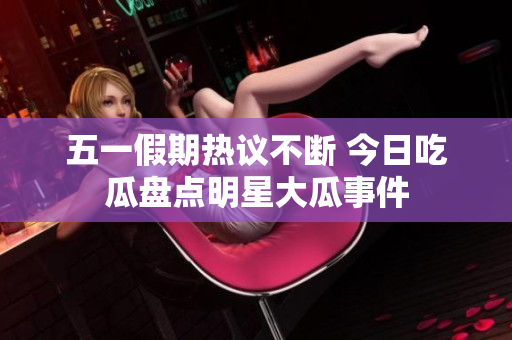 五一假期热议不断 今日吃瓜盘点明星大瓜事件