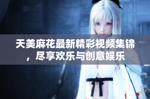天美麻花最新精彩视频集锦，尽享欢乐与创意娱乐