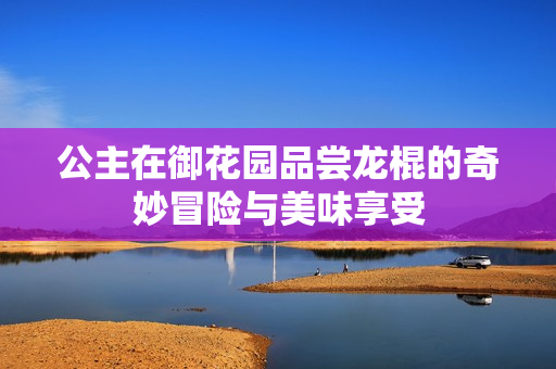 公主在御花园品尝龙棍的奇妙冒险与美味享受