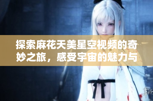 探索麻花天美星空视频的奇妙之旅，感受宇宙的魅力与神秘