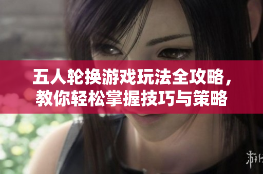 五人轮换游戏玩法全攻略，教你轻松掌握技巧与策略
