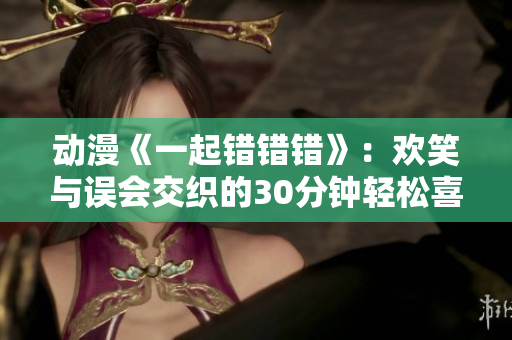 动漫《一起错错错》：欢笑与误会交织的30分钟轻松喜剧之旅