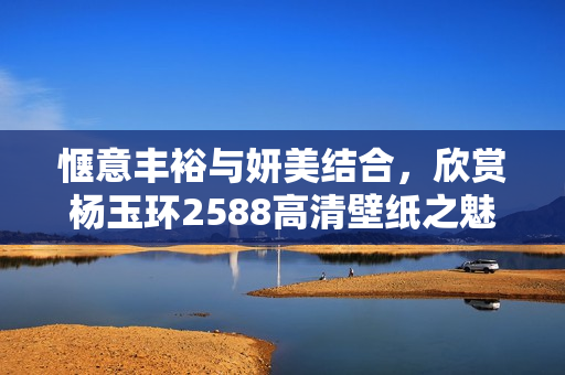 惬意丰裕与妍美结合，欣赏杨玉环2588高清壁纸之魅力