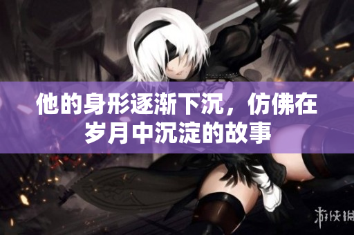 他的身形逐渐下沉，仿佛在岁月中沉淀的故事