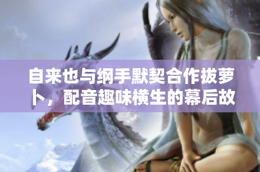 自来也与纲手默契合作拔萝卜，配音趣味横生的幕后故事