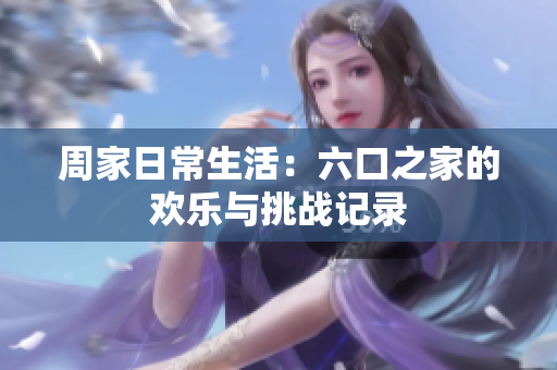 周家日常生活：六口之家的欢乐与挑战记录