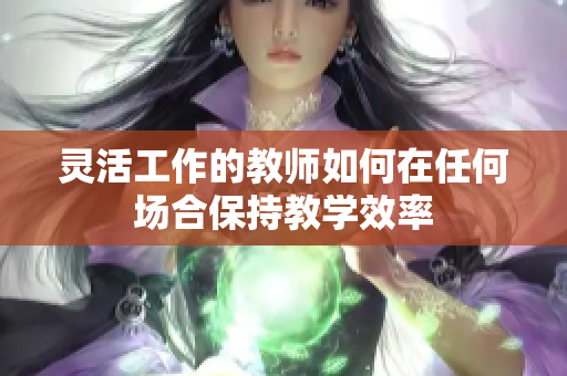灵活工作的教师如何在任何场合保持教学效率