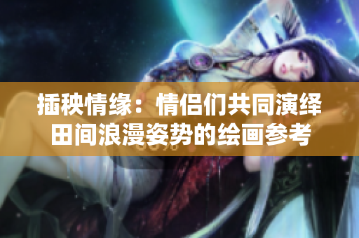 插秧情缘：情侣们共同演绎田间浪漫姿势的绘画参考