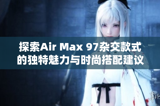 探索Air Max 97杂交款式的独特魅力与时尚搭配建议