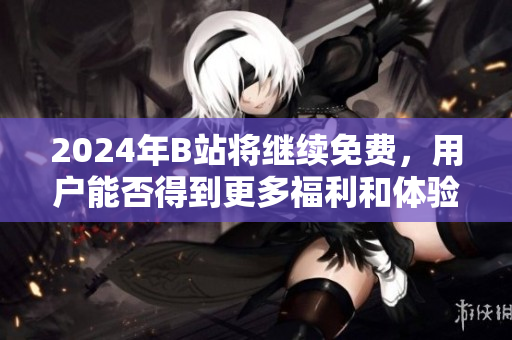 2024年B站将继续免费，用户能否得到更多福利和体验提升？