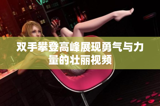 双手攀登高峰展现勇气与力量的壮丽视频