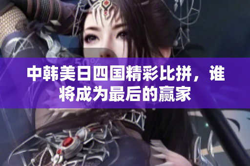 中韩美日四国精彩比拼，谁将成为最后的赢家