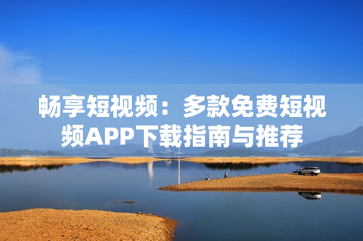 畅享短视频：多款免费短视频APP下载指南与推荐