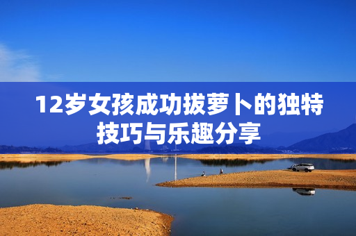 12岁女孩成功拔萝卜的独特技巧与乐趣分享