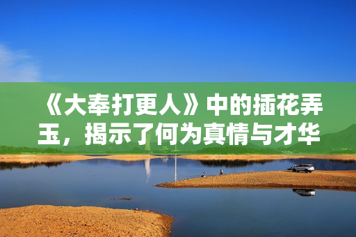 《大奉打更人》中的插花弄玉，揭示了何为真情与才华的结合