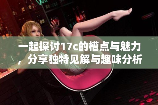 一起探讨17c的槽点与魅力，分享独特见解与趣味分析