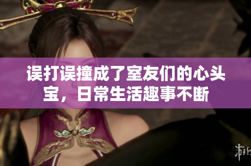 误打误撞成了室友们的心头宝，日常生活趣事不断
