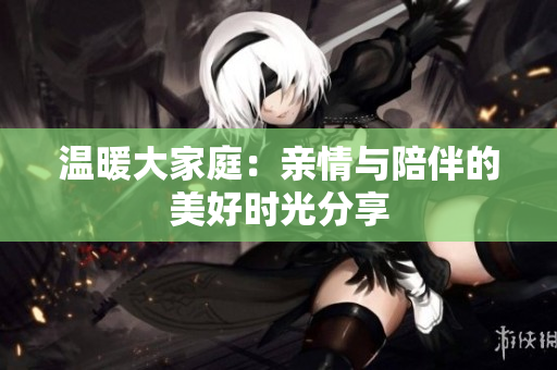 温暖大家庭：亲情与陪伴的美好时光分享