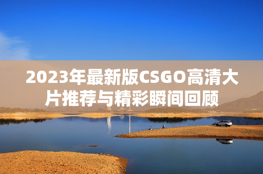 2023年最新版CSGO高清大片推荐与精彩瞬间回顾