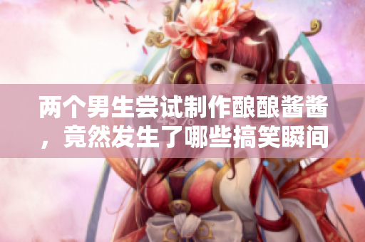 两个男生尝试制作酿酿酱酱，竟然发生了哪些搞笑瞬间