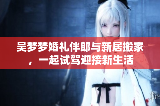 吴梦梦婚礼伴郎与新居搬家，一起试驾迎接新生活