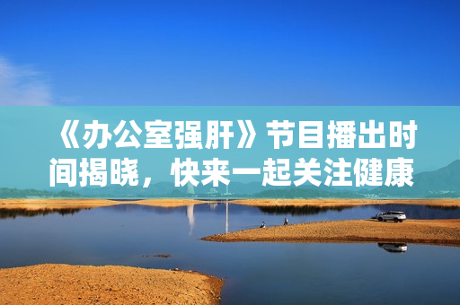 《办公室强肝》节目播出时间揭晓，快来一起关注健康吧