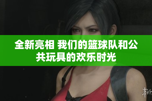全新亮相 我们的篮球队和公共玩具的欢乐时光