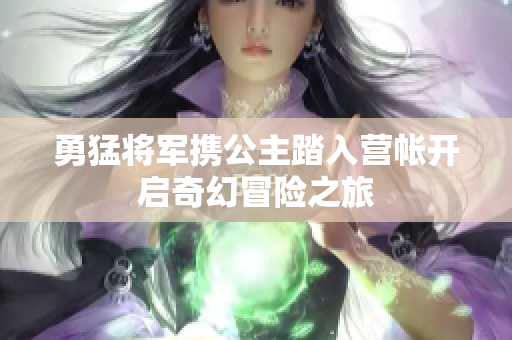勇猛将军携公主踏入营帐开启奇幻冒险之旅