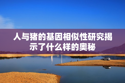 人与猪的基因相似性研究揭示了什么样的奥秘
