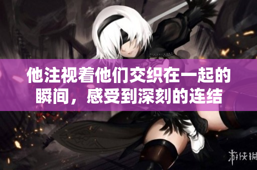 他注视着他们交织在一起的瞬间，感受到深刻的连结