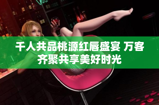 千人共品桃源红唇盛宴 万客齐聚共享美好时光