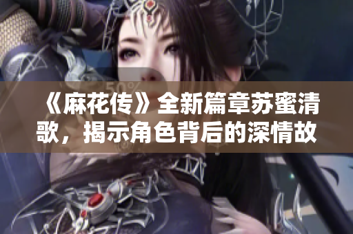 《麻花传》全新篇章苏蜜清歌，揭示角色背后的深情故事