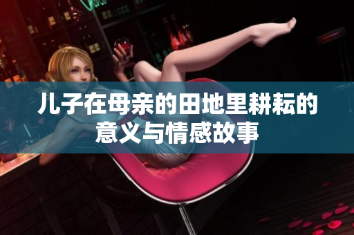 儿子在母亲的田地里耕耘的意义与情感故事